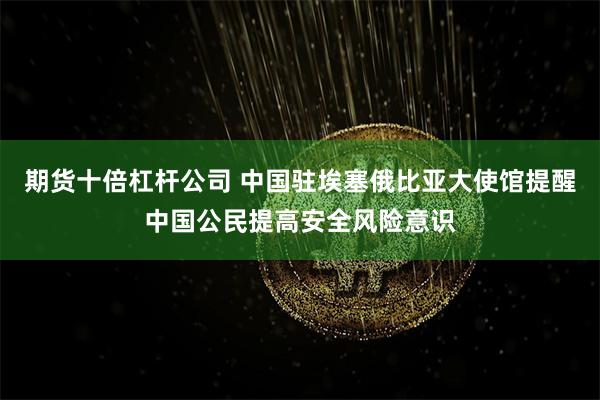 期货十倍杠杆公司 中国驻埃塞俄比亚大使馆提醒中国公民提高安全风险意识