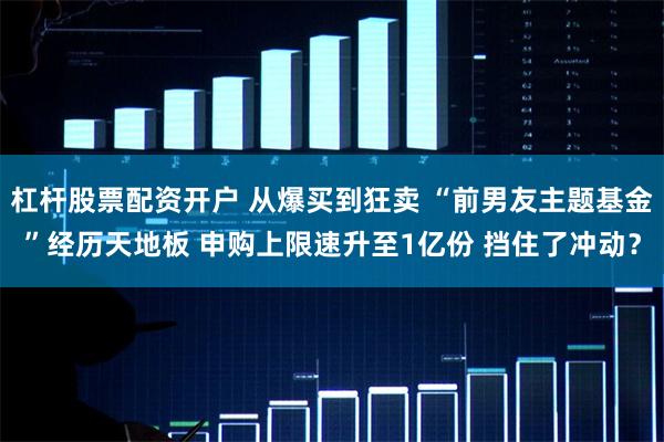 杠杆股票配资开户 从爆买到狂卖 “前男友主题基金”经历天地板 申购上限速升至1亿份 挡住了冲动？