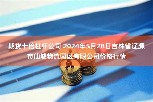 期货十倍杠杆公司 2024年5月28日吉林省辽源市仙城物流园区有限公司价格行情