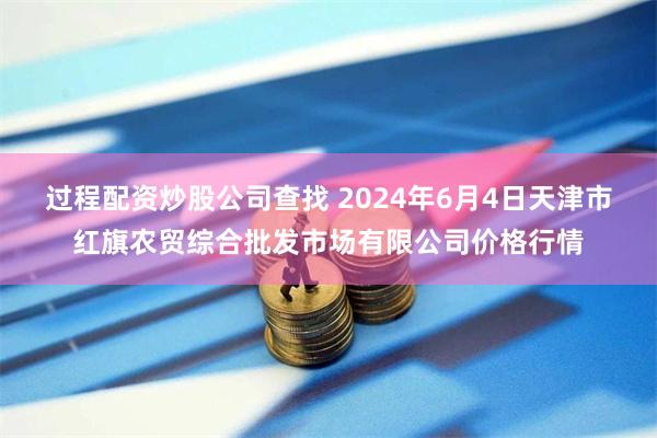 过程配资炒股公司查找 2024年6月4日天津市红旗农贸综合批发市场有限公司价格行情