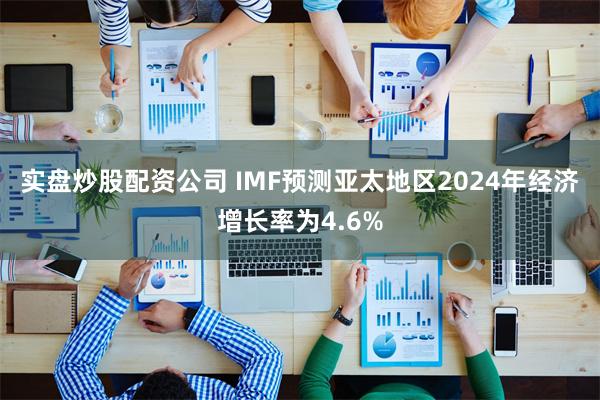 实盘炒股配资公司 IMF预测亚太地区2024年经济增长率为4.6%