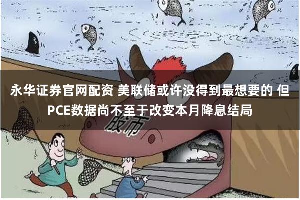 永华证券官网配资 美联储或许没得到最想要的 但PCE数据尚不至于改变本月降息结局