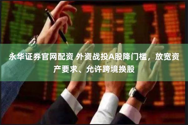 永华证券官网配资 外资战投A股降门槛，放宽资产要求、允许跨境换股