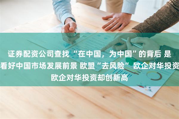 证券配资公司查找 “在中国，为中国”的背后 是外资持续看好中国市场发展前景 欧盟“去风险” 欧企对华投资却创新高