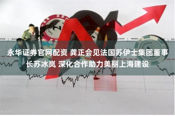 永华证券官网配资 龚正会见法国苏伊士集团董事长苏冰岚 深化合作助力美丽上海建设