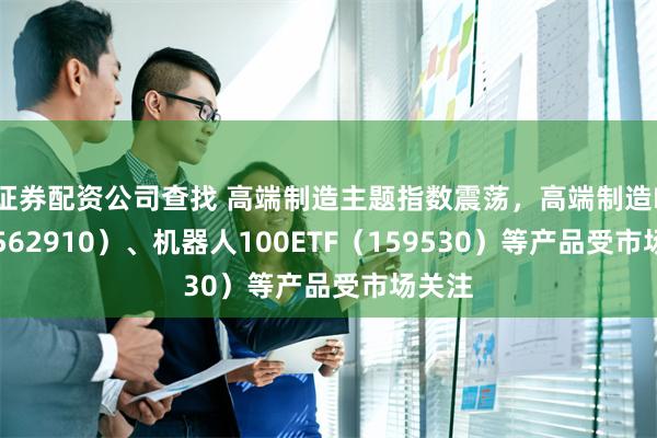 证券配资公司查找 高端制造主题指数震荡，高端制造ETF（562910）、机器人100ETF（159530）等产品受市场关注