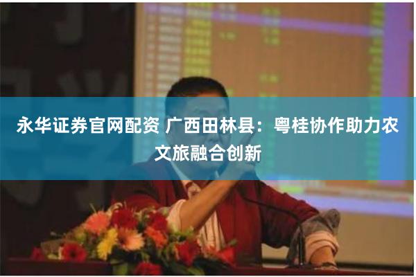 永华证券官网配资 广西田林县：粤桂协作助力农文旅融合创新