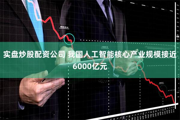 实盘炒股配资公司 我国人工智能核心产业规模接近6000亿元