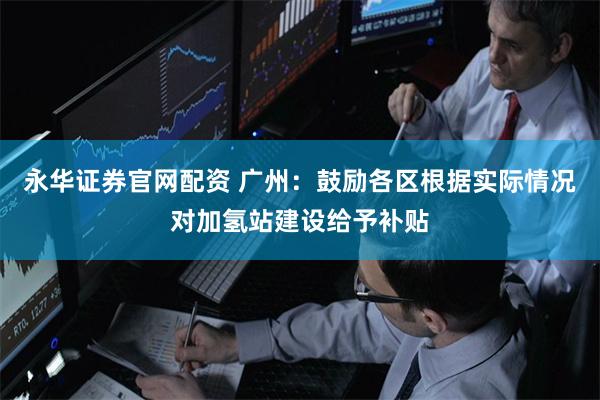 永华证券官网配资 广州：鼓励各区根据实际情况对加氢站建设给予