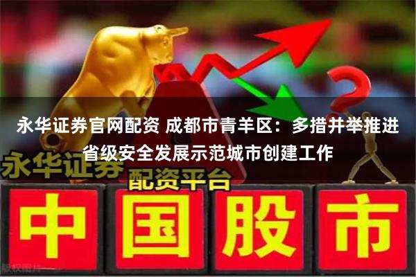 永华证券官网配资 成都市青羊区：多措并举推进省级安全发展示范