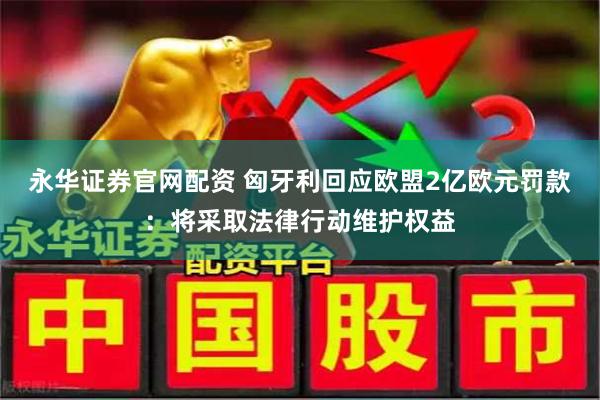 永华证券官网配资 匈牙利回应欧盟2亿欧元罚款：将采取法律行动