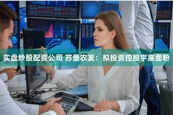 实盘炒股配资公司 苏垦农发：拟投资控股宇宸面粉
