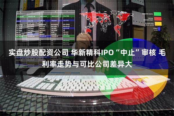 实盘炒股配资公司 华新精科IPO“中止”审核 毛利率走势