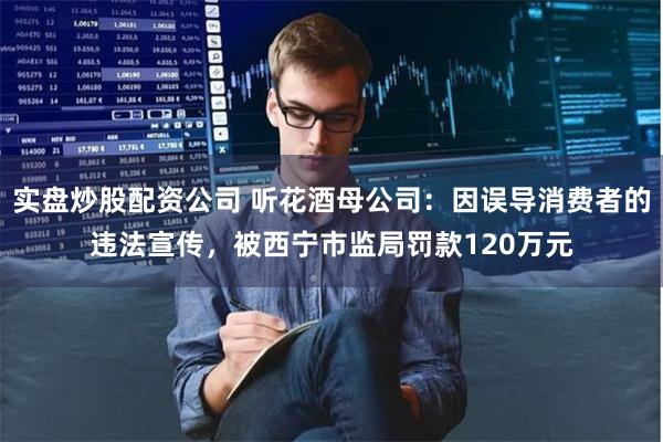 实盘炒股配资公司 听花酒母公司：因误导消费者的违法宣传，