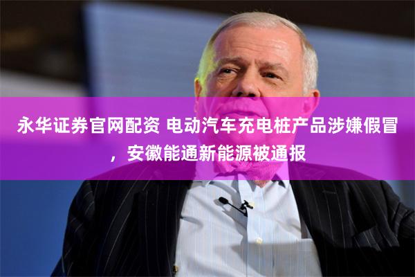 永华证券官网配资 电动汽车充电桩产品涉嫌假冒，安徽能通新
