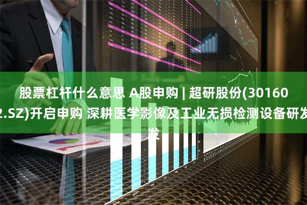 股票杠杆什么意思 A股申购 | 超研股份(301602.SZ)开启申购 深耕医学影像及工业无损检测设备研发