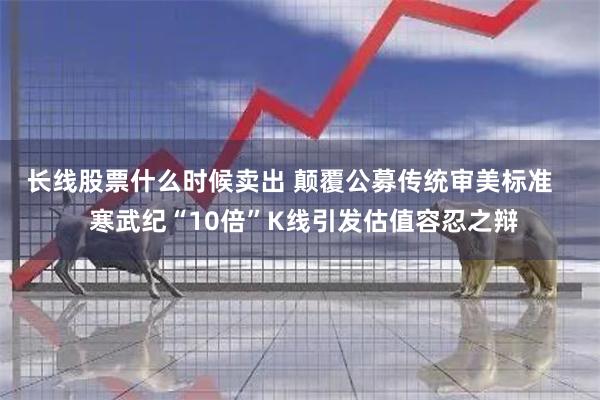 长线股票什么时候卖出 颠覆公募传统审美标准    寒武纪“10倍”K线引发估值容忍之辩